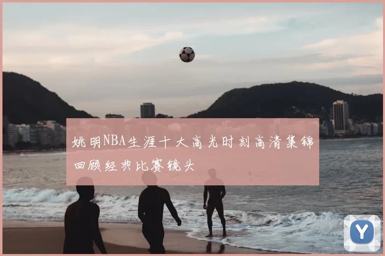姚明NBA生涯十大高光时刻高清集锦回顾经典比赛镜头