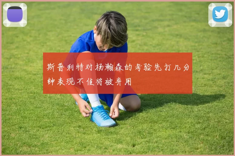 斯普利特对杨瀚森的考验先打几分钟表现不佳将被弃用