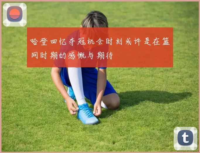 哈登回忆夺冠机会时刻或许是在篮网时期的感慨与期待