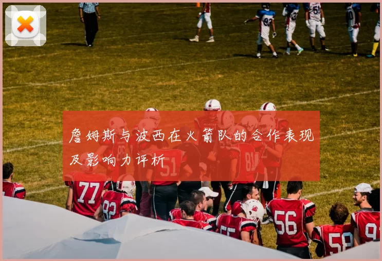 詹姆斯与波西在火箭队的合作表现及影响力评析