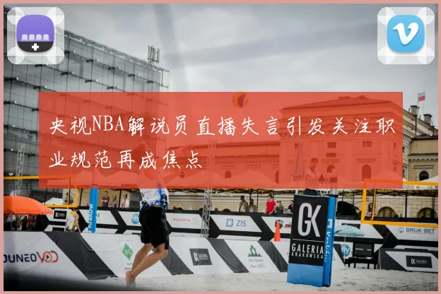央视NBA解说员直播失言引发关注职业规范再成焦点