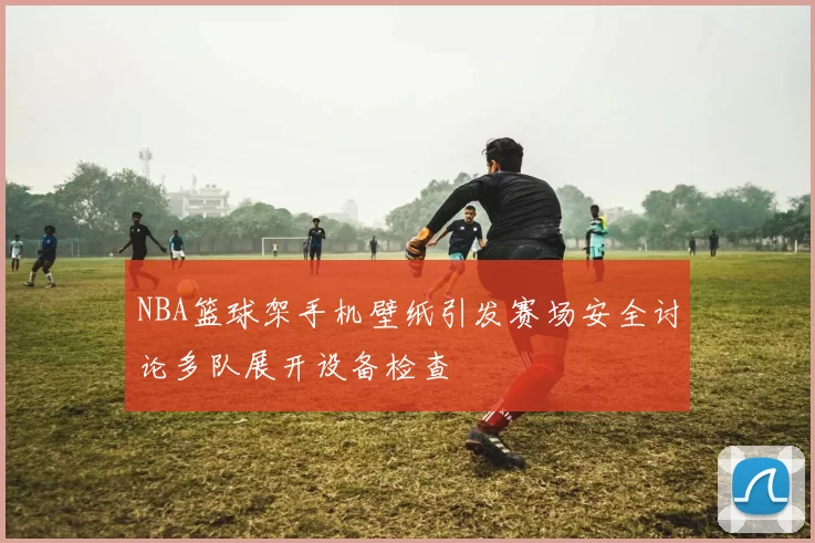 NBA篮球架手机壁纸引发赛场安全讨论多队展开设备检查