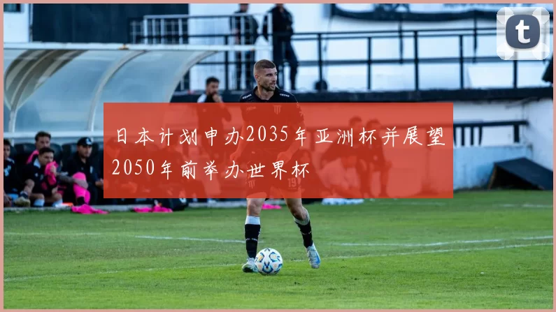日本计划申办2035年亚洲杯并展望2050年前举办世界杯