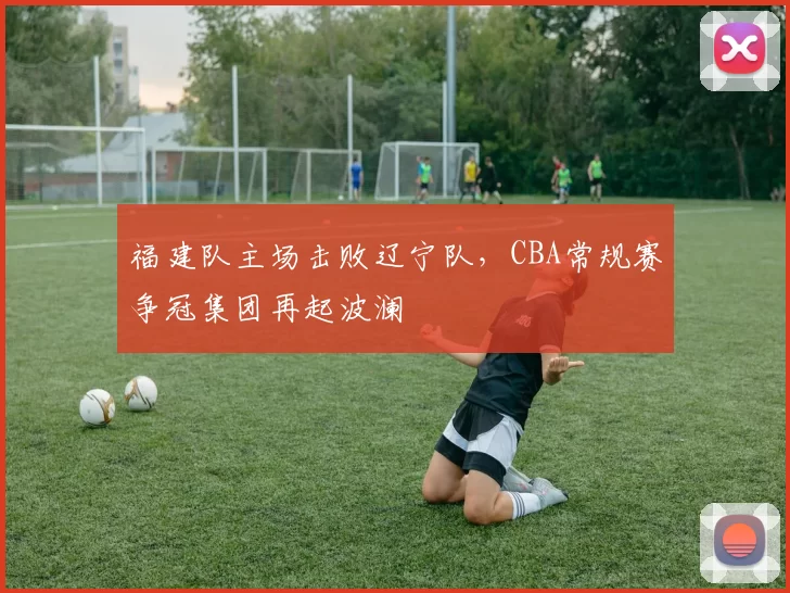 福建队主场击败辽宁队，CBA常规赛争冠集团再起波澜