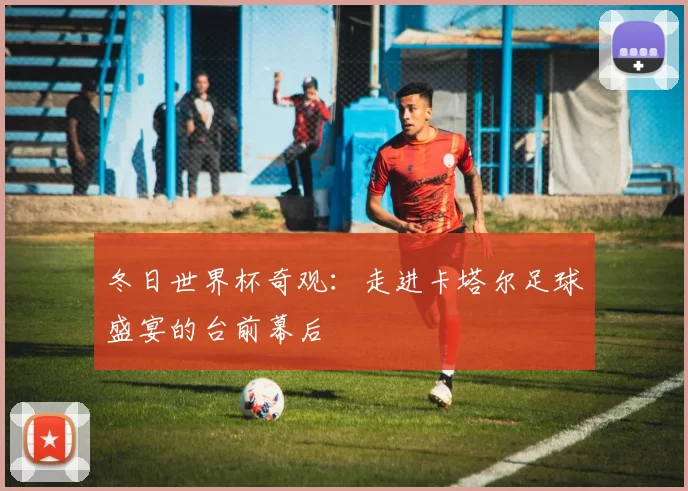 冬日世界杯奇观：走进卡塔尔足球盛宴的台前幕后