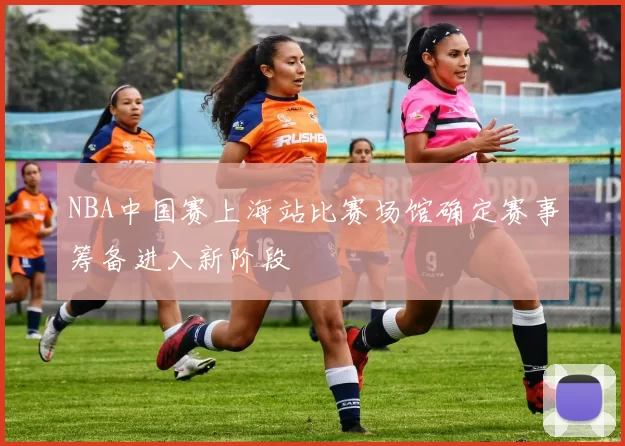 NBA中国赛上海站比赛场馆确定赛事筹备进入新阶段