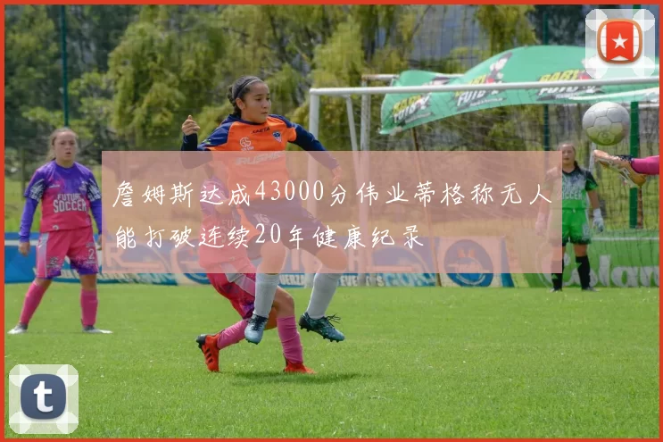 詹姆斯达成43000分伟业蒂格称无人能打破连续20年健康纪录