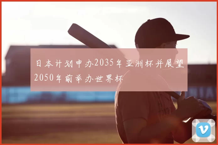 日本计划申办2035年亚洲杯并展望2050年前举办世界杯