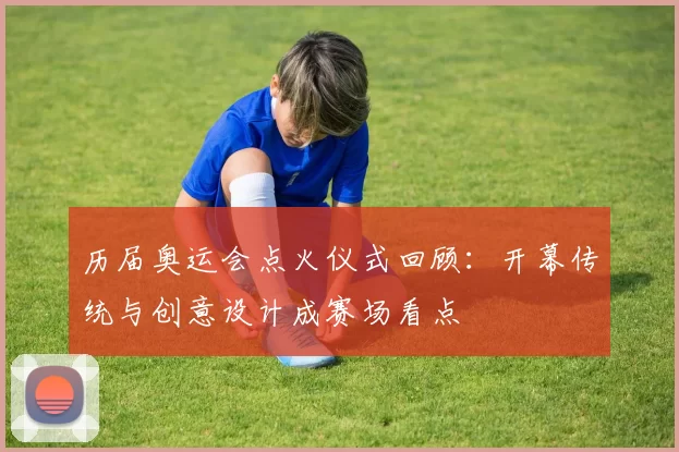 历届奥运会点火仪式回顾:开幕传统与创意设计成赛场看点