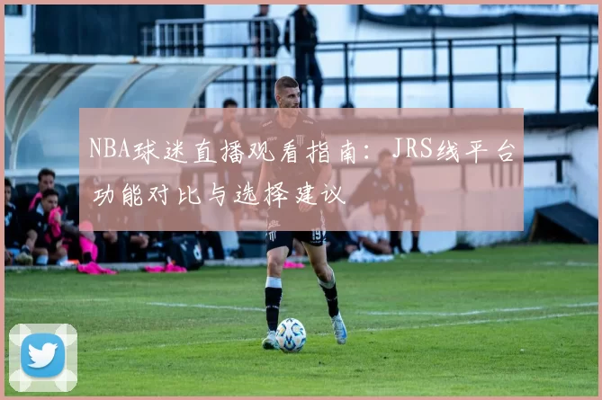 NBA球迷直播观看指南:JRS线平台功能对比与选择建议