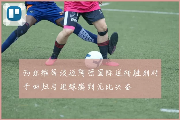西尔维蒂谈迈阿密国际逆转胜利对于回归与进球感到无比兴奋