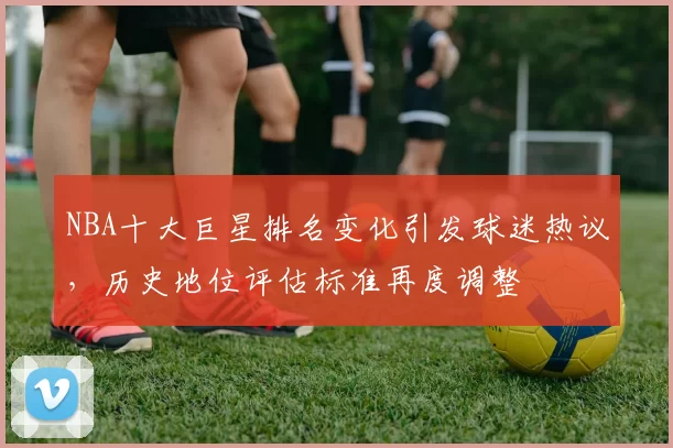 NBA十大巨星排名变化引发球迷热议，历史地位评估标准再度调整