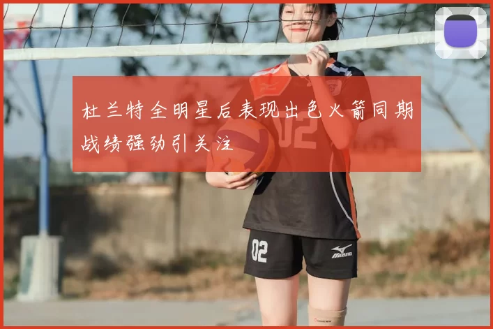 杜兰特全明星后表现出色火箭同期战绩强劲引关注