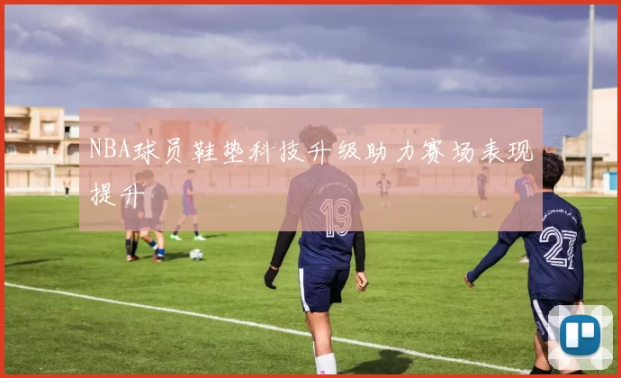 NBA球员鞋垫科技升级助力赛场表现提升