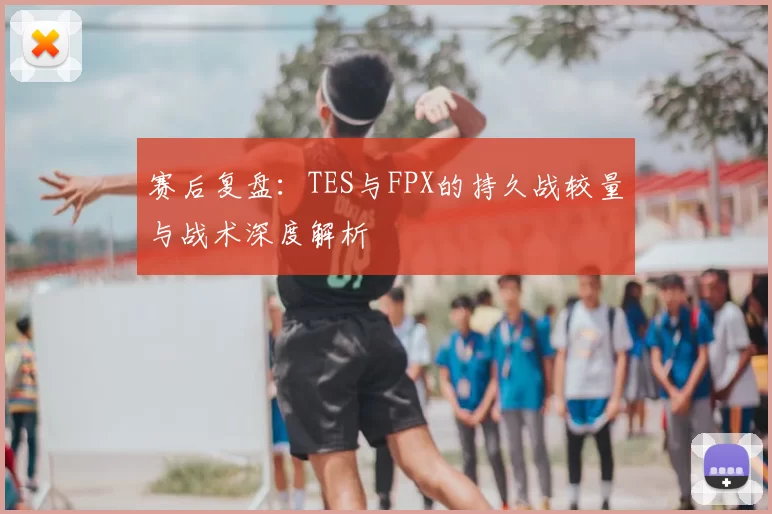赛后复盘：TES与FPX的持久战较量与战术深度解析