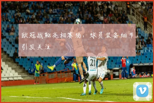 欧冠战靴亮相赛场，球员装备细节引发关注