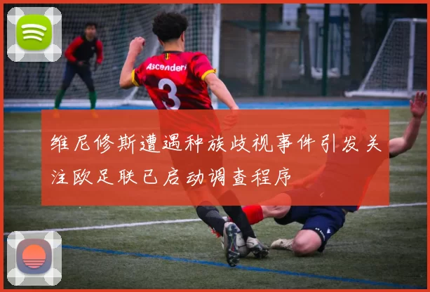 维尼修斯遭遇种族歧视事件引发关注欧足联已启动调查程序