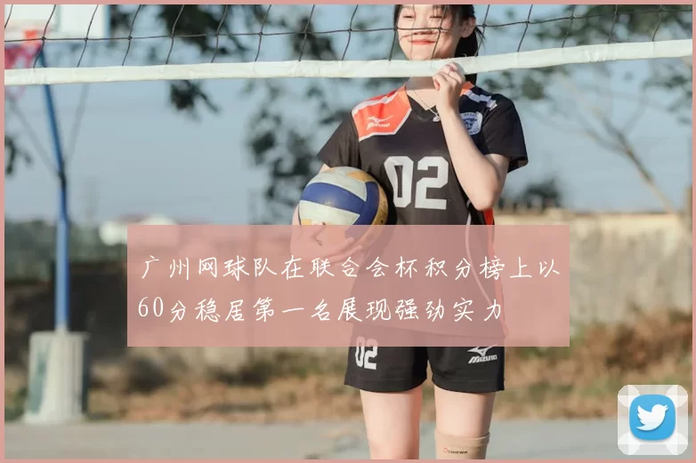 广州网球队在联合会杯积分榜上以60分稳居第一名展现强劲实力