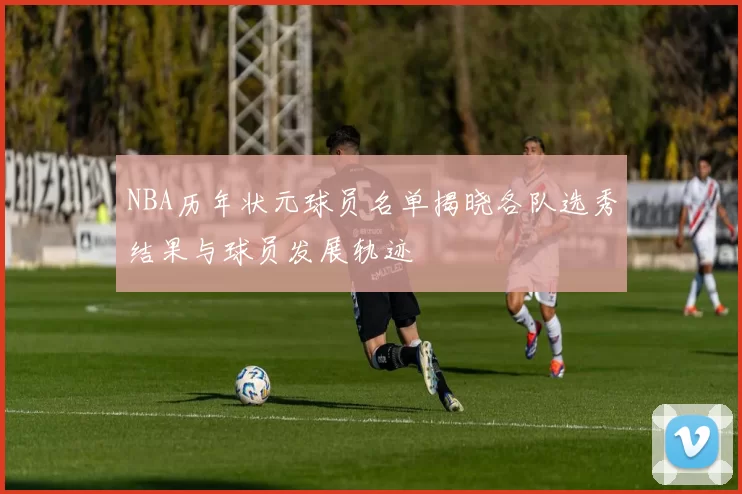 NBA历年状元球员名单揭晓各队选秀结果与球员发展轨迹