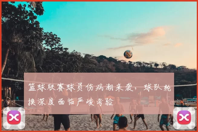 篮球联赛球员伤病潮来袭,球队轮换深度面临严峻考验