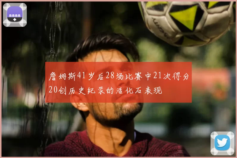 詹姆斯41岁后28场比赛中21次得分20创历史纪录的活化石表现