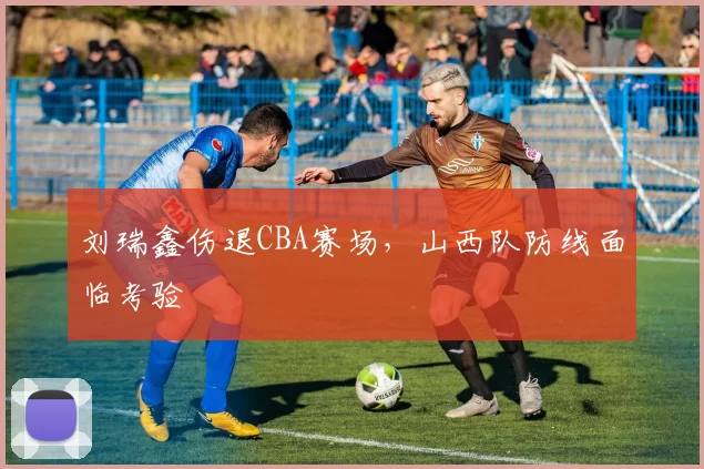 刘瑞鑫伤退CBA赛场,山西队防线面临考验