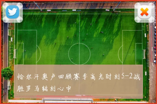 恰尔汗奥卢回顾赛季高光时刻5-2战胜罗马铭刻心中