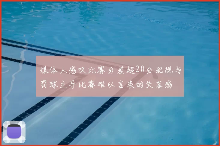 媒体人感叹比赛分差超20分犯规与罚球主导比赛难以言表的失落感