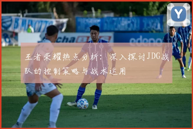 王者荣耀热点分析:深入探讨JDG战队的控制策略与战术运用
