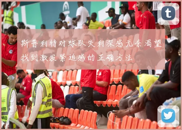 斯普利特对球队失利深感无奈渴望找到激发紧迫感的正确方法