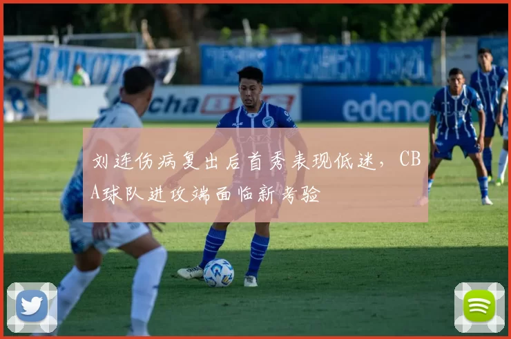 刘连伤病复出后首秀表现低迷，CBA球队进攻端面临新考验