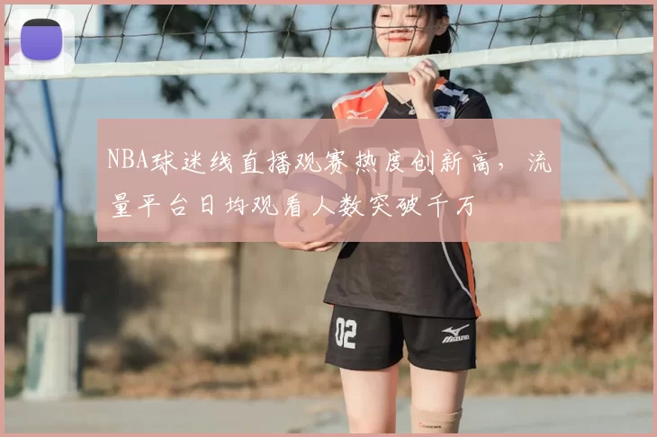 NBA球迷线直播观赛热度创新高，流量平台日均观看人数突破千万