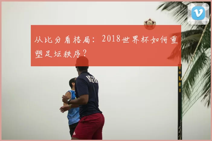 从比分看格局:2018世界杯如何重塑足坛秩序?