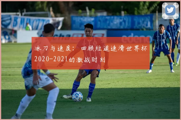 冰刀与速度:回顾短道速滑世界杯2020-2021的激战时刻