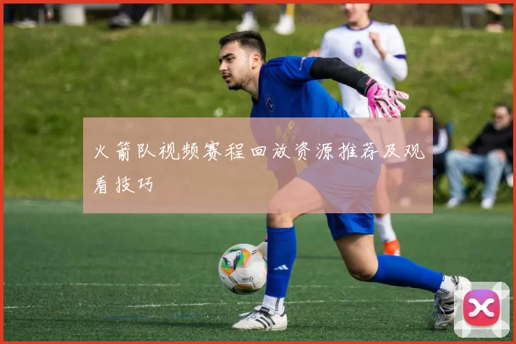 火箭队视频赛程回放资源推荐及观看技巧