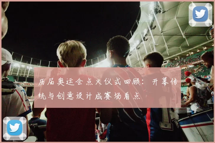 历届奥运会点火仪式回顾:开幕传统与创意设计成赛场看点
